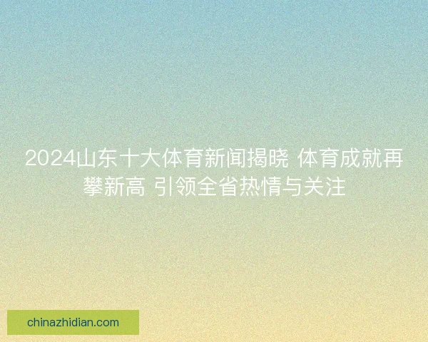 2024山东十大体育新闻揭晓 体育成就再攀新高 引领全省热情与关注