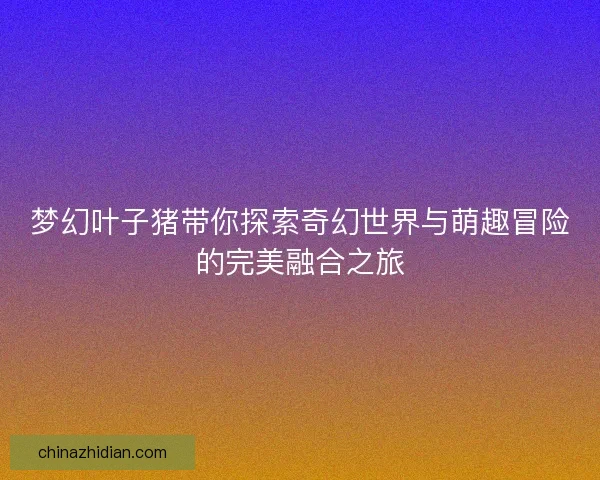 梦幻叶子猪带你探索奇幻世界与萌趣冒险的完美融合之旅