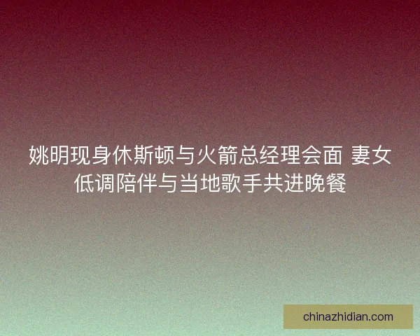 姚明现身休斯顿与火箭总经理会面 妻女低调陪伴与当地歌手共进晚餐