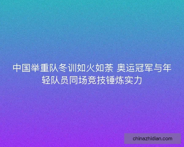 中国举重队冬训如火如荼 奥运冠军与年轻队员同场竞技锤炼实力