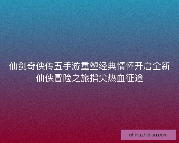 仙剑奇侠传五手游重塑经典情怀开启全新仙侠冒险之旅指尖热血征途